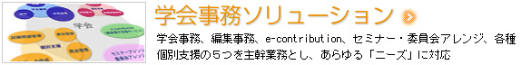 学会事務ソリューション　学会事務、編集事務、e-contribution(簡易電子投稿サービス)、セミナー・委員会アレンジ、各種個別支援の５つを主幹業務とし、あらゆる「ニーズ」に対応